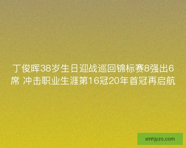 丁俊晖38岁生日迎战巡回锦标赛8强出6席 冲击职业生涯第16冠20年首冠再启航