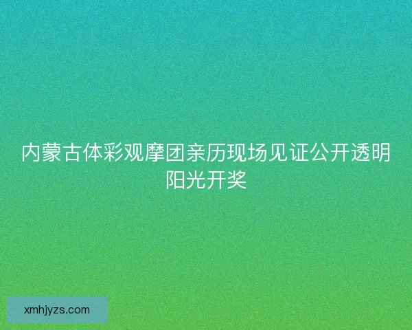 内蒙古体彩观摩团亲历现场见证公开透明阳光开奖
