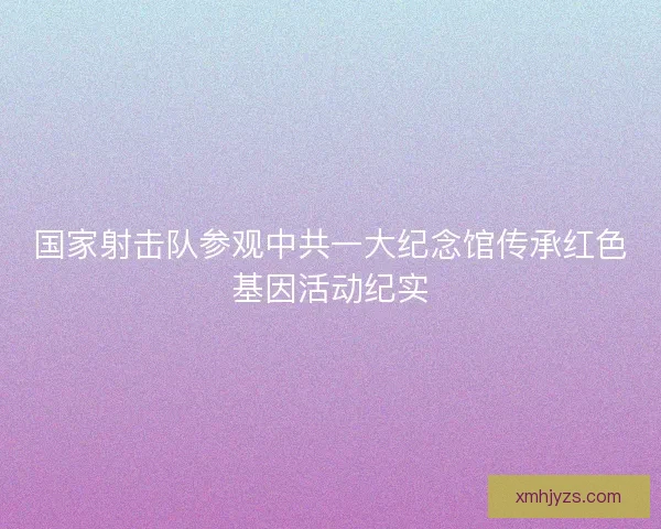 国家射击队参观中共一大纪念馆传承红色基因活动纪实