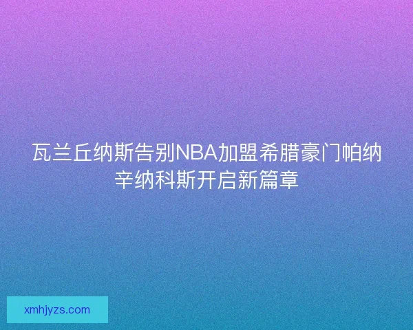 瓦兰丘纳斯告别NBA加盟希腊豪门帕纳辛纳科斯开启新篇章