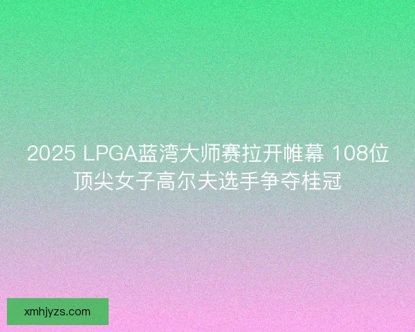 2025 LPGA蓝湾大师赛拉开帷幕 108位顶尖女子高尔夫选手争夺桂冠