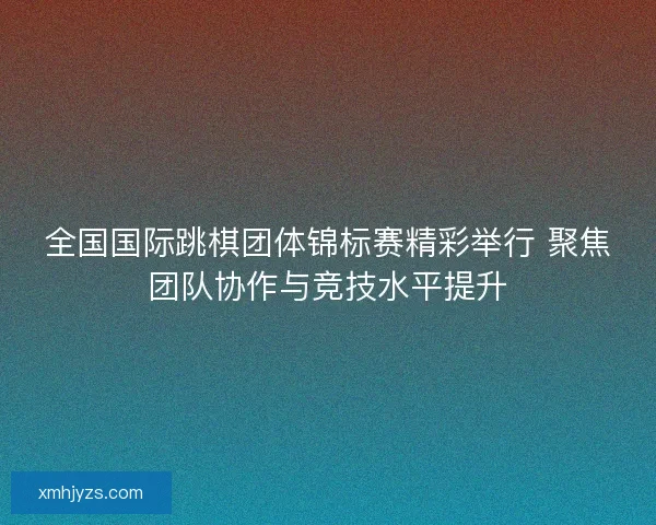 全国国际跳棋团体锦标赛精彩举行 聚焦团队协作与竞技水平提升