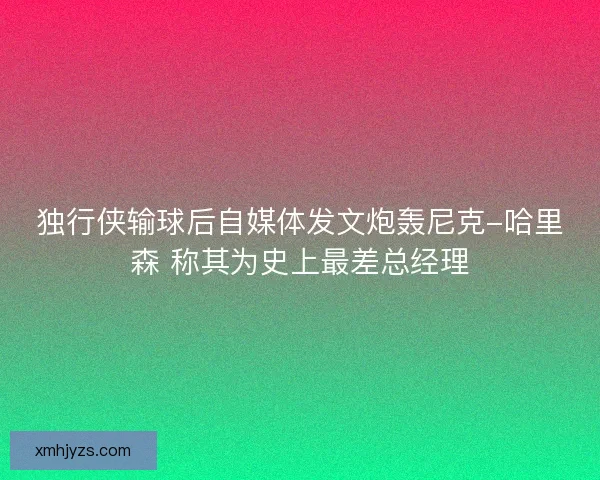 独行侠输球后自媒体发文炮轰尼克-哈里森 称其为史上最差总经理