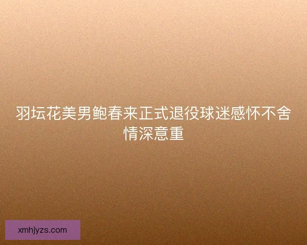 羽坛花美男鲍春来正式退役球迷感怀不舍情深意重