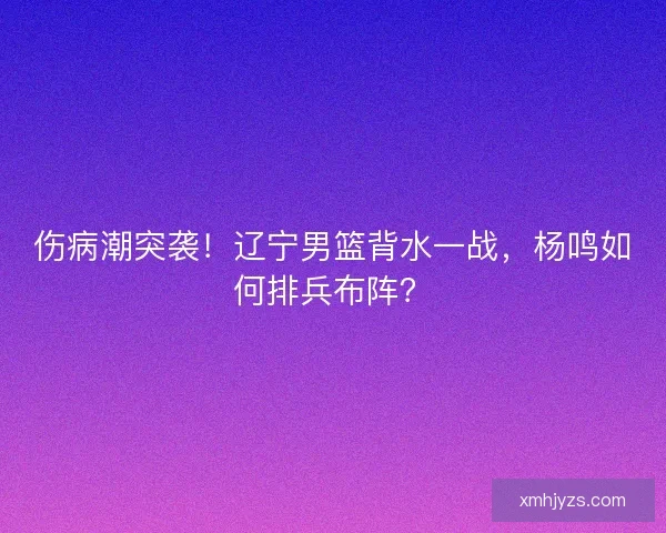 伤病潮突袭！辽宁男篮背水一战，杨鸣如何排兵布阵？