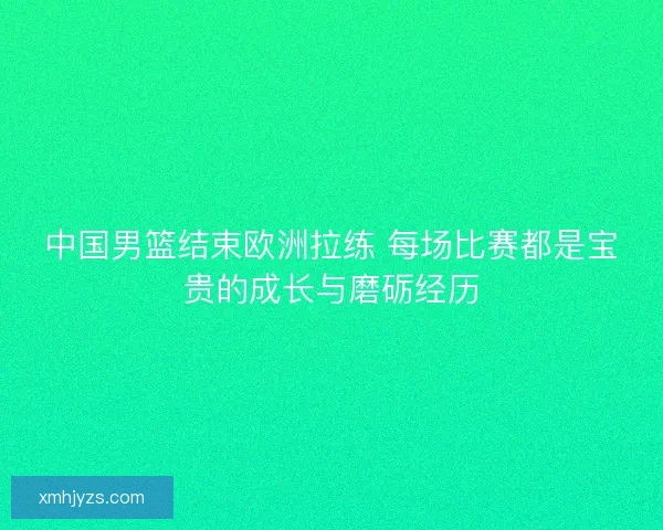 中国男篮结束欧洲拉练 每场比赛都是宝贵的成长与磨砺经历