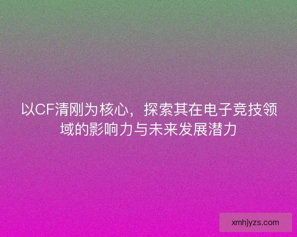 以CF清刚为核心，探索其在电子竞技领域的影响力与未来发展潜力