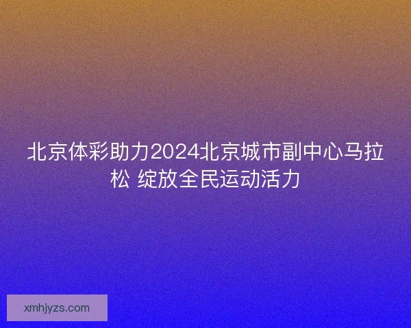 北京体彩助力2024北京城市副中心马拉松 绽放全民运动活力