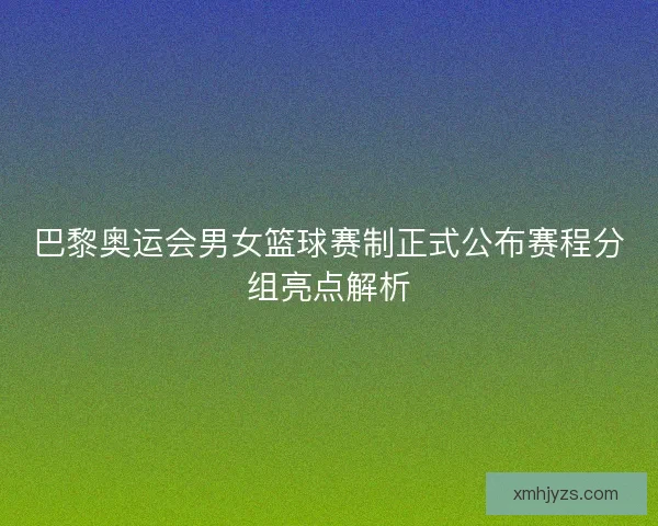 巴黎奥运会男女篮球赛制正式公布赛程分组亮点解析