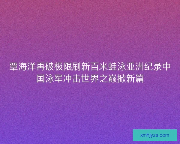 覃海洋再破极限刷新百米蛙泳亚洲纪录中国泳军冲击世界之巅掀新篇