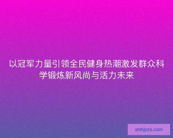 以冠军力量引领全民健身热潮激发群众科学锻炼新风尚与活力未来