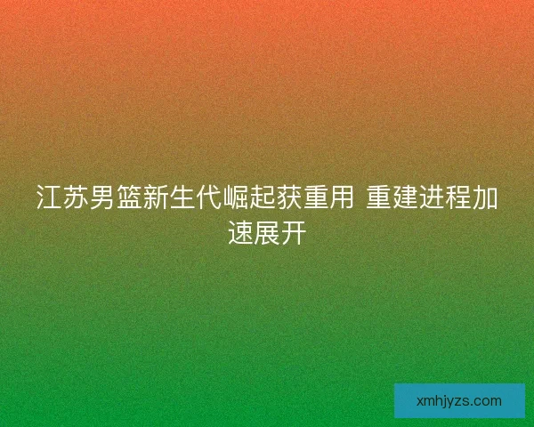 江苏男篮新生代崛起获重用 重建进程加速展开