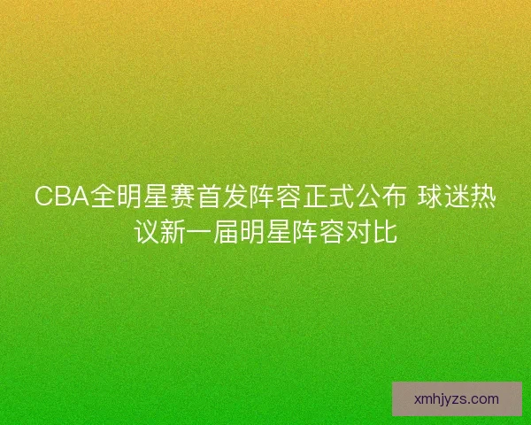 CBA全明星赛首发阵容正式公布 球迷热议新一届明星阵容对比