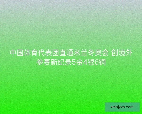 中国体育代表团直通米兰冬奥会 创境外参赛新纪录5金4银6铜