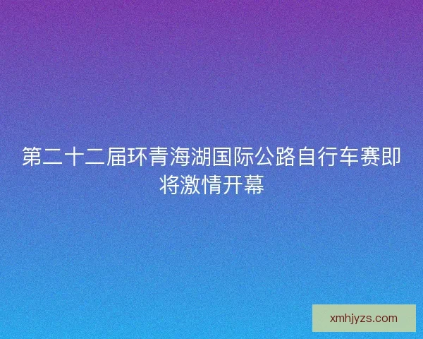 第二十二届环青海湖国际公路自行车赛即将激情开幕