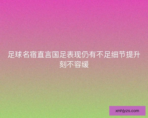 足球名宿直言国足表现仍有不足细节提升刻不容缓
