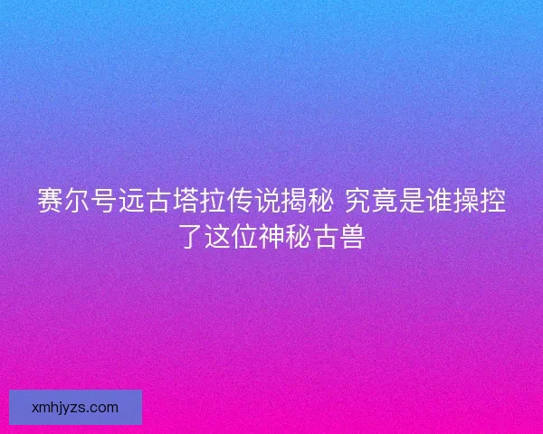 赛尔号远古塔拉传说揭秘 究竟是谁操控了这位神秘古兽