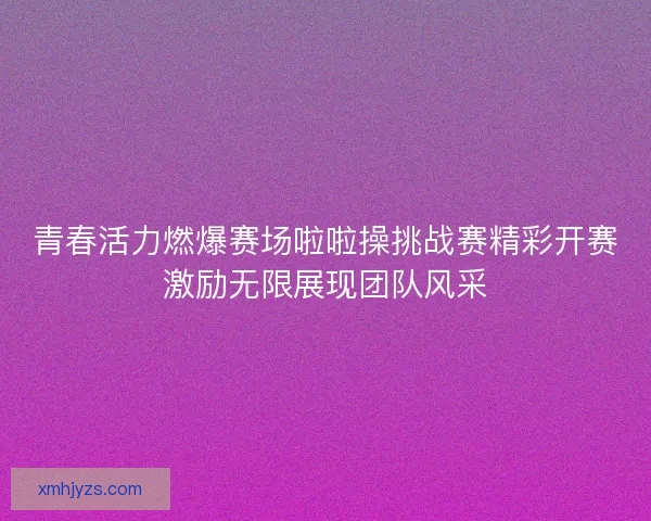 青春活力燃爆赛场啦啦操挑战赛精彩开赛激励无限展现团队风采