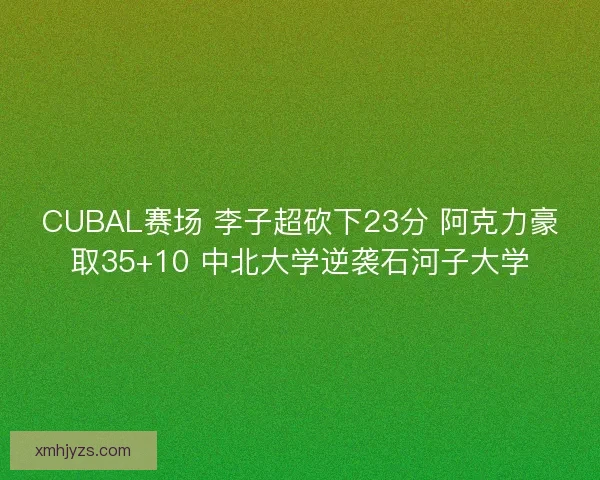 CUBAL赛场 李子超砍下23分 阿克力豪取35+10 中北大学逆袭石河子大学