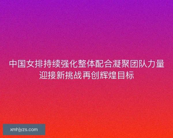 中国女排持续强化整体配合凝聚团队力量迎接新挑战再创辉煌目标