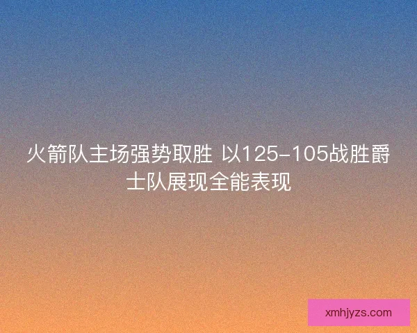 火箭队主场强势取胜 以125-105战胜爵士队展现全能表现